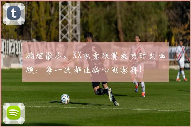 硝烟散尽，XX电竞联赛经典时刻回顾，每一次都让我心潮澎湃！