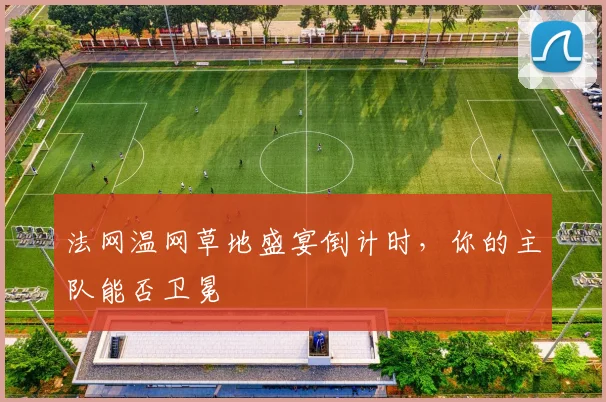 法网温网草地盛宴倒计时，你的主队能否卫冕