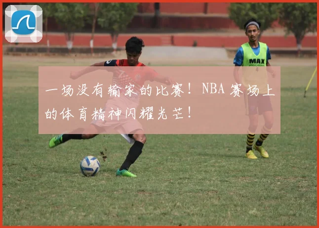 一场没有输家的比赛！NBA 赛场上的体育精神闪耀光芒！