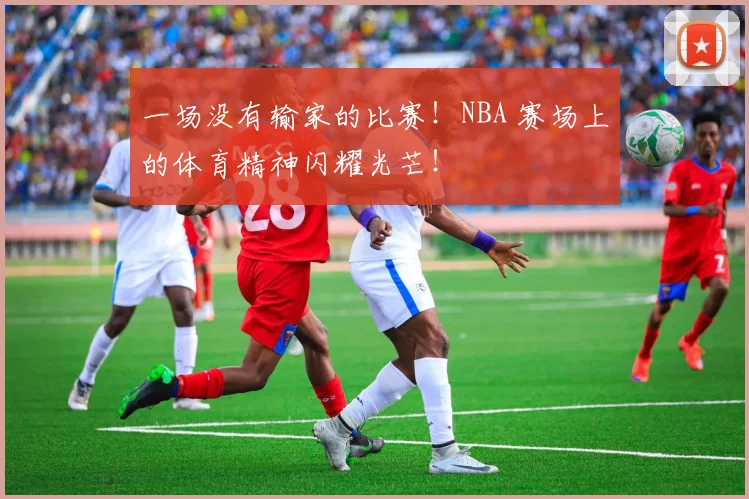 一场没有输家的比赛！NBA 赛场上的体育精神闪耀光芒！