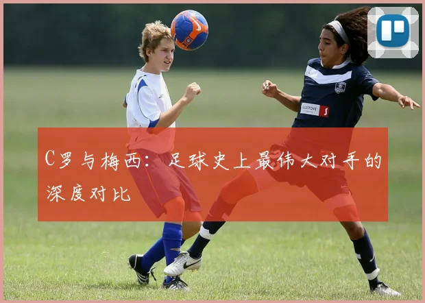 C罗与梅西:足球史上最伟大对手的深度对比