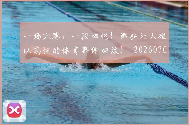 一场比赛，一段回忆！那些让人难以忘怀的体育事件回放！_20260702173454
